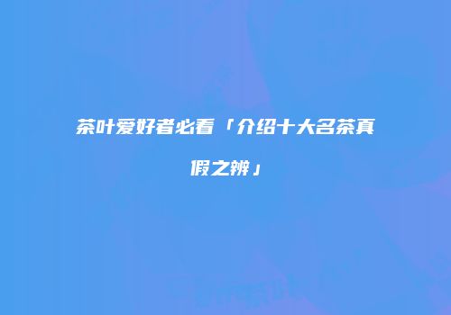 茶叶爱好者必看「介绍十大名茶真假之辨」