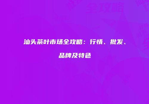汕头茶叶市场全攻略：行情、批发、品牌及特色