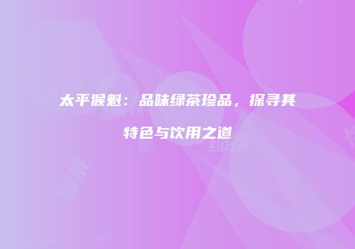 太平猴魁：品味绿茶珍品，探寻其特色与饮用之道