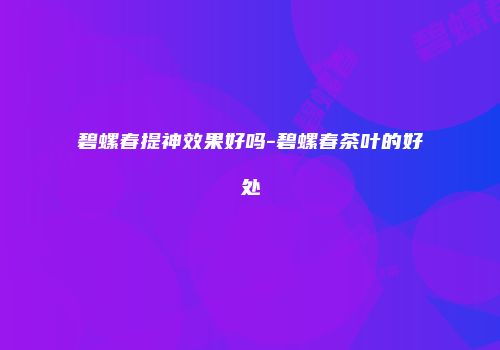 碧螺春提神效果好吗-碧螺春茶叶的好处