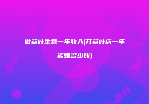 做茶叶生意一年收入(开茶叶店一年能赚多少钱)