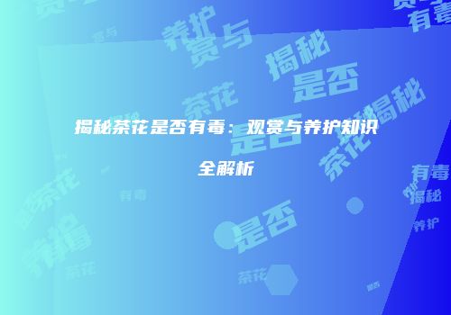 揭秘茶花是否有毒：观赏与养护知识全解析