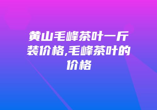 黄山毛峰茶叶一斤装价格,毛峰茶叶的价格