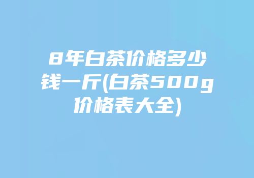 8年白茶价格多少钱一斤(白茶500g价格表大全)