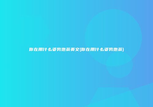 你在用什么姿势泡茶英文(你在用什么姿势泡茶)