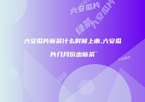 六安瓜片新茶什么时候上市,六安瓜片几月份出新茶