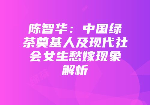 陈智华：中国绿茶奠基人及现代社会女生愁嫁现象解析