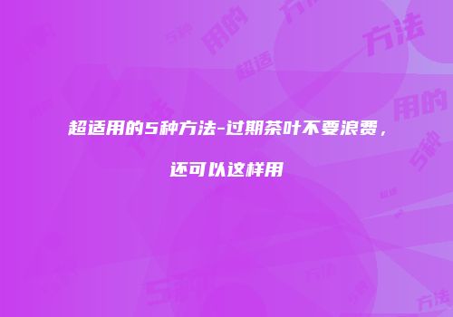 超适用的5种方法-过期茶叶不要浪费，还可以这样用