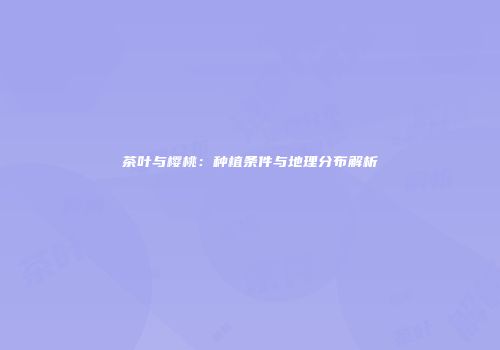 茶叶与樱桃：种植条件与地理分布解析