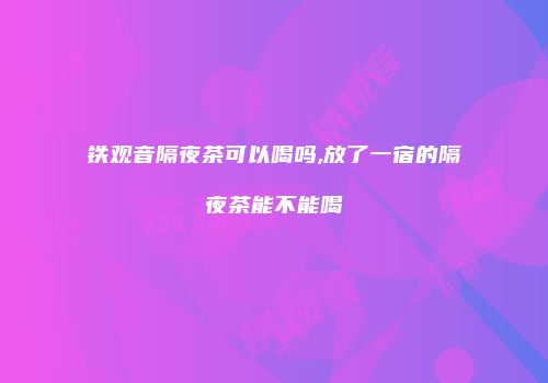 铁观音隔夜茶可以喝吗,放了一宿的隔夜茶能不能喝