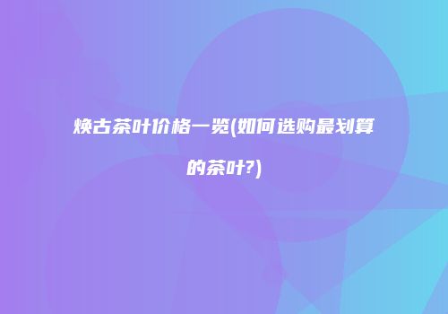 焕古茶叶价格一览(如何选购最划算的茶叶?)