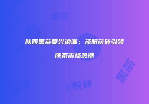 陕西黑茶复兴浪潮：泾阳茯砖引领陕茶市场热潮