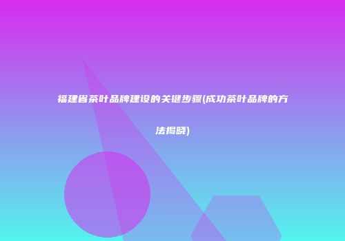 福建省茶叶品牌建设的关键步骤(成功茶叶品牌的方法揭晓)