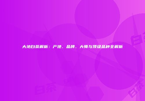 大沁白茶解析：产地、品牌、大师与顶级品种全解析