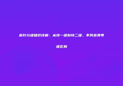 茶叶分级知识详解：从特一级到特二级，不同茶类等级区别