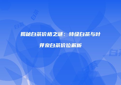 揭秘白茶价格之谜：特级白茶与叶芽泉白茶价位解析