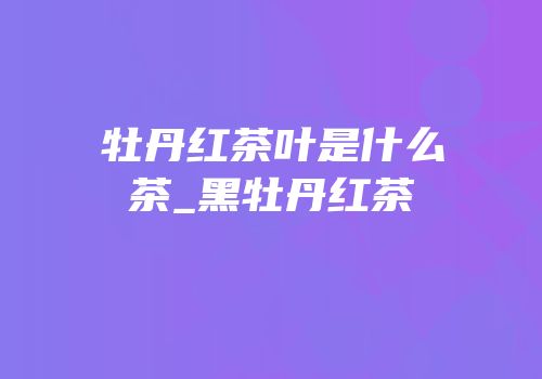 牡丹红茶叶是什么茶_黑牡丹红茶