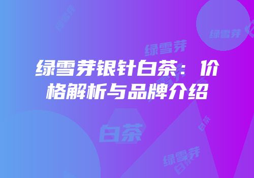 绿雪芽银针白茶：价格解析与品牌介绍
