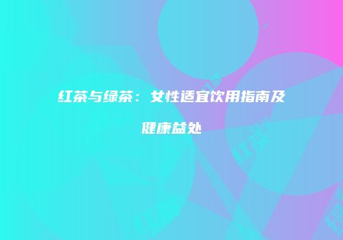 红茶与绿茶：女性适宜饮用指南及健康益处