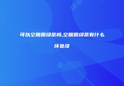 可以空腹喝绿茶吗,空腹喝绿茶有什么坏处没
