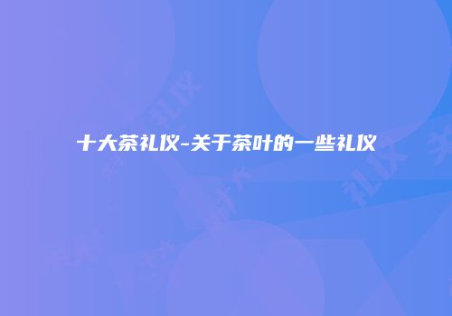 十大茶礼仪-关于茶叶的一些礼仪