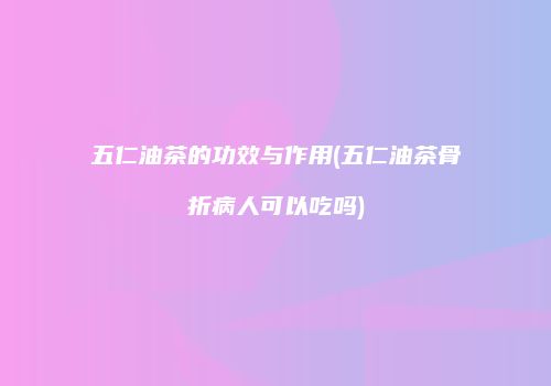 五仁油茶的功效与作用(五仁油茶骨折病人可以吃吗)