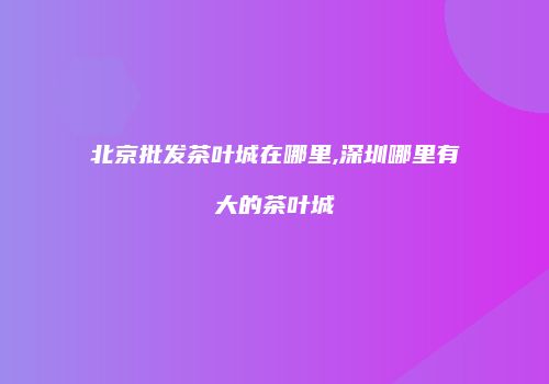 北京批发茶叶城在哪里,深圳哪里有大的茶叶城