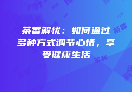 茶香解忧：如何通过多种方式调节心情，享受健康生活
