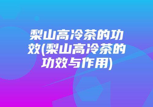 梨山高冷茶的功效(梨山高冷茶的功效与作用)