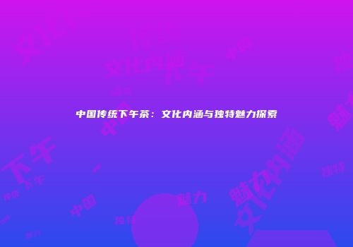 中国传统下午茶：文化内涵与独特魅力探索