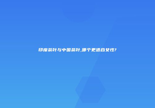 印度茶叶与中国茶叶,哪个更适合女性?