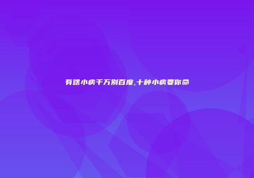 有啥小病千万别百度,十种小病要你命