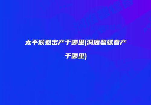 太平猴魁出产于哪里(洞庭碧螺春产于哪里)