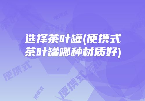 选择茶叶罐(便携式茶叶罐哪种材质好)