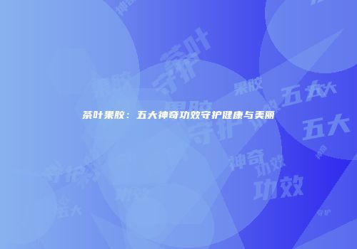 茶叶果胶：五大神奇功效守护健康与美丽