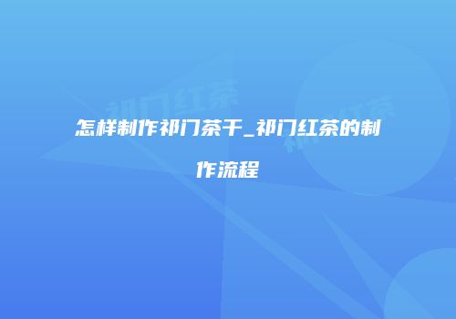 怎样制作祁门茶干_祁门红茶的制作流程