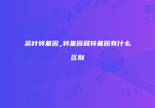 茶叶转基因_转基因和转基因有什么区别