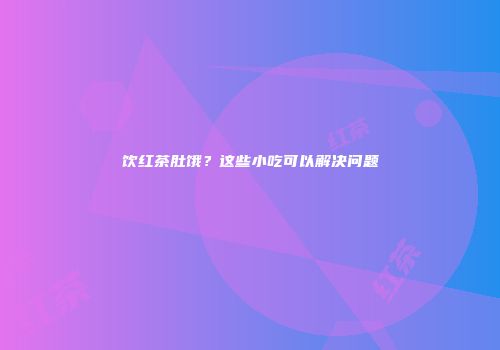饮红茶肚饿？这些小吃可以解决问题