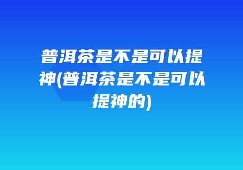 普洱茶是不是可以提神(普洱茶是不是可以提神的)