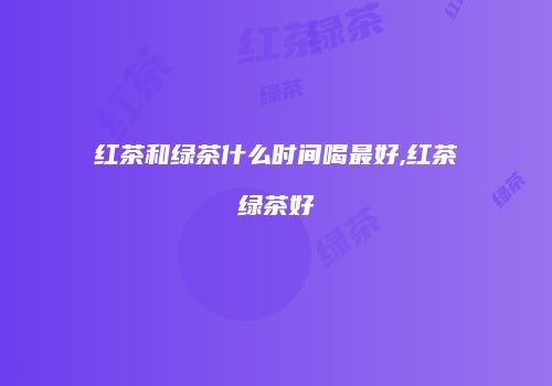 红茶和绿茶什么时间喝最好,红茶绿茶好