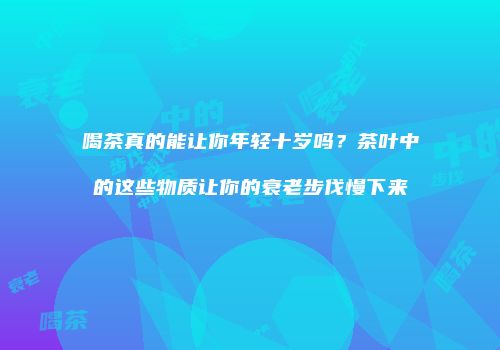 喝茶真的能让你年轻十岁吗？茶叶中的这些物质让你的衰老步伐慢下来