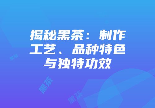 揭秘黑茶：制作工艺、品种特色与独特功效
