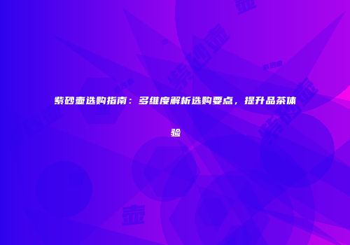 紫砂壶选购指南：多维度解析选购要点，提升品茶体验