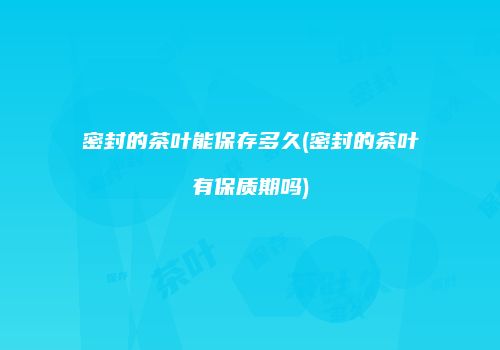 密封的茶叶能保存多久(密封的茶叶有保质期吗)