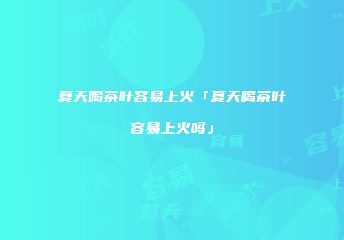 夏天喝茶叶容易上火「夏天喝茶叶容易上火吗」