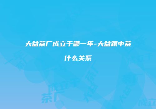 大益茶厂成立于哪一年-大益跟中茶什么关系
