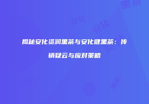 揭秘安化资润黑茶与安化健黑茶：传销疑云与应对策略