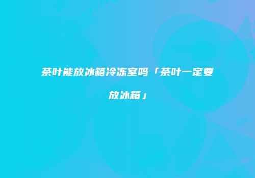 茶叶能放冰箱冷冻室吗「茶叶一定要放冰箱」