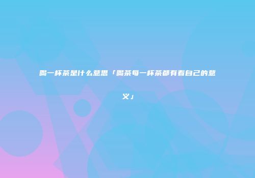 喝一杯茶是什么意思「喝茶每一杯茶都有着自己的意义」