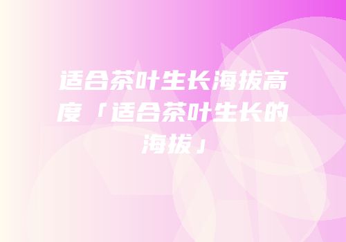 适合茶叶生长海拔高度「适合茶叶生长的海拔」